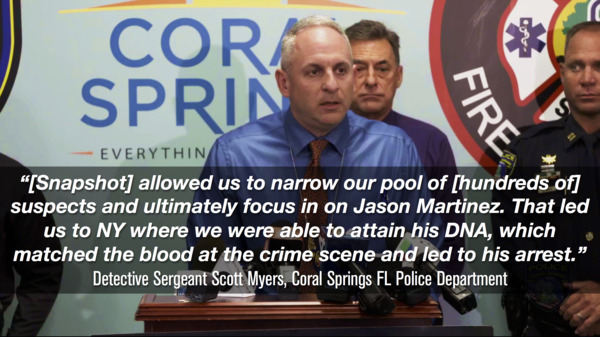 “[Snapshot] allowed us to narrow our pool of [hundreds of] suspects and ultimately focus in on Jason Martinez. That led us to NY where we were able to attain his DNA, which matched the blood at the crime scene and led to his arrest.” — Detective Sergeant Scott Meyers, Coral Springs FL Police Department